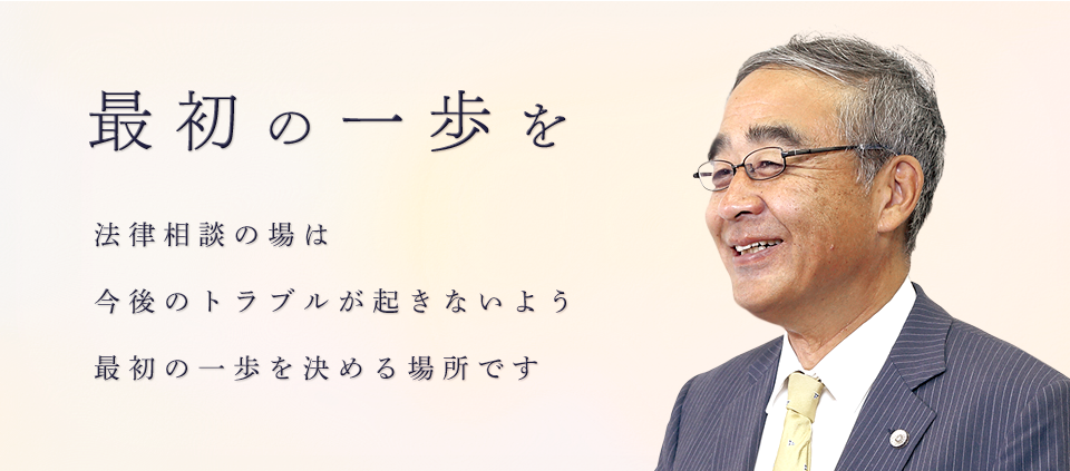 最初の一歩を 法律相談の場は 今後のトラブルが起きないよう 最初の一歩を決める場所です